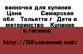 ванночка для купания › Цена ­ 300 - Самарская обл., Тольятти г. Дети и материнство » Купание и гигиена   